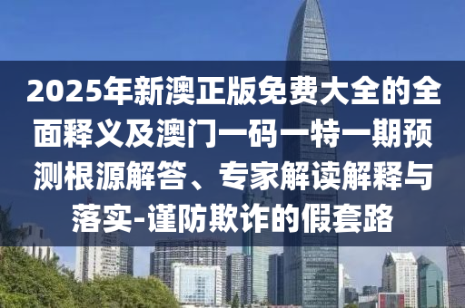2025年新澳正版免費(fèi)大全的全面釋義及澳門一碼一特一期預(yù)測(cè)根源解答、專家解讀解釋與落實(shí)-謹(jǐn)防欺詐的假套路