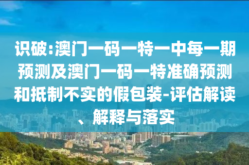 識破:澳門一碼一特一中每一期預(yù)測及澳門一碼一特準(zhǔn)確預(yù)測和抵制不實的假包裝-評估解讀、解釋與落實