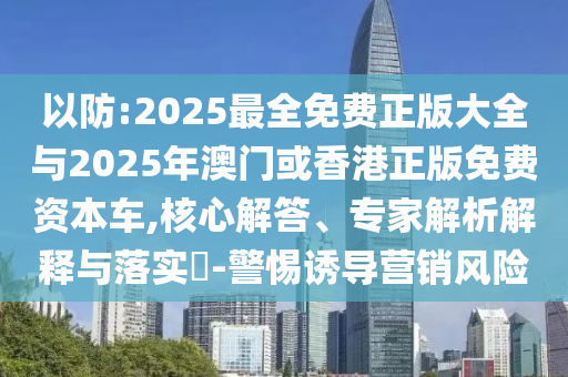以防:2025最全免費(fèi)正版大全與2025年澳門或香港正版免費(fèi)資本車,核心解答、專家解析解釋與落實(shí)?-警惕誘導(dǎo)營銷風(fēng)險(xiǎn)