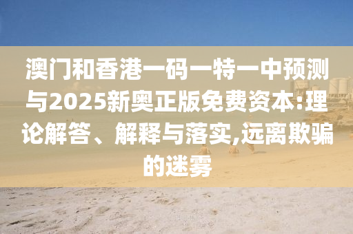 澳門和香港一碼一特一中預(yù)測與2025新奧正版免費(fèi)資本:理論解答、解釋與落實(shí),遠(yuǎn)離欺騙的迷霧
