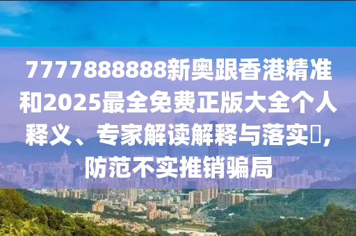7777888888新奧跟香港精準和2025最全免費正版大全個人釋義、專家解讀解釋與落實?,防范不實推銷騙局