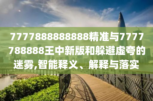 7777888888888精準(zhǔn)與7777788888王中新版和躲避虛夸的迷霧,智能釋義、解釋與落實(shí)