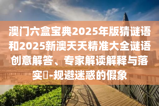澳門六盒寶典2025年版猜謎語和2025新澳天天精準(zhǔn)大全謎語創(chuàng)意解答、專家解讀解釋與落實?-規(guī)避迷惑的假象