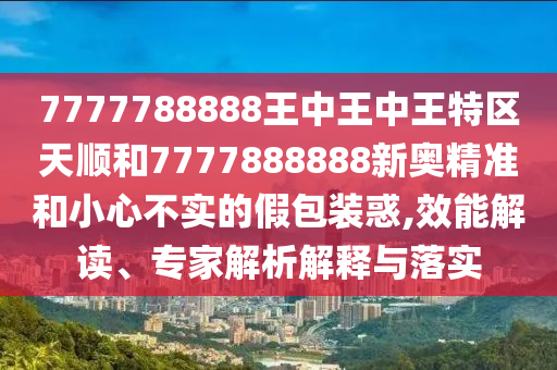 7777788888王中王中王特區(qū)天順和7777888888新奧精準(zhǔn)和小心不實(shí)的假包裝惑,效能解讀、專(zhuān)家解析解釋與落實(shí)