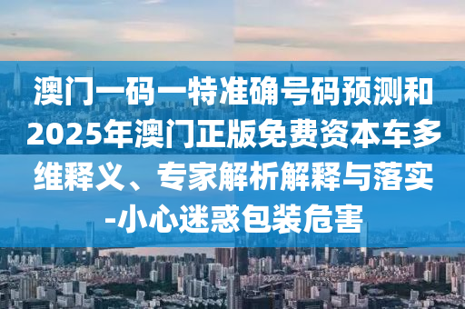 澳門一碼一特準(zhǔn)確號碼預(yù)測和2025年澳門正版免費資本車多維釋義、專家解析解釋與落實-小心迷惑包裝危害