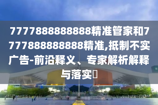 7777888888888精準(zhǔn)管家和7777888888888精準(zhǔn),抵制不實(shí)廣告-前沿釋義、專家解析解釋與落實(shí)?