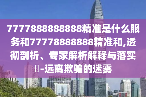 7777888888888精準(zhǔn)是什么服務(wù)和77778888888精準(zhǔn)和,透徹剖析、專家解析解釋與落實(shí)?-遠(yuǎn)離欺騙的迷霧