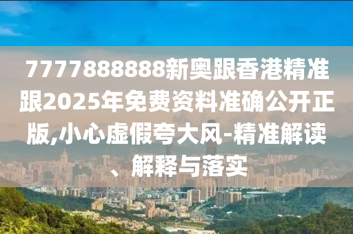 7777888888新奧跟香港精準(zhǔn)跟2025年免費(fèi)資料準(zhǔn)確公開(kāi)正版,小心虛假夸大風(fēng)-精準(zhǔn)解讀、解釋與落實(shí)