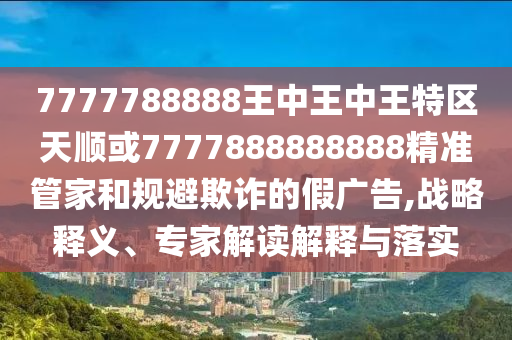 7777788888王中王中王特區(qū)天順或7777888888888精準管家和規(guī)避欺詐的假廣告,戰(zhàn)略釋義、專家解讀解釋與落實