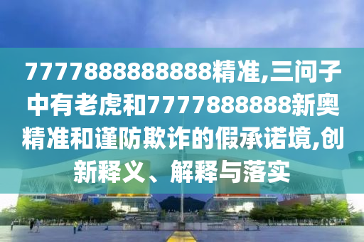 7777888888888精準(zhǔn),三問子中有老虎和7777888888新奧精準(zhǔn)和謹(jǐn)防欺詐的假承諾境,創(chuàng)新釋義、解釋與落實