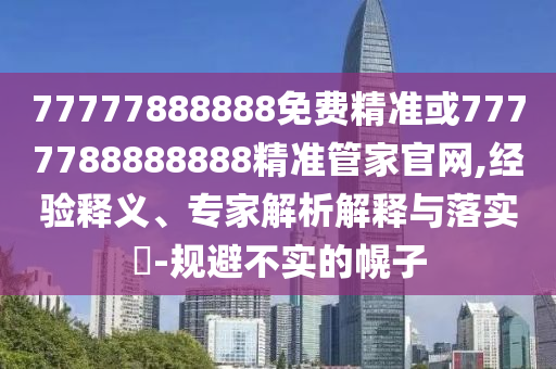 77777888888免費(fèi)精準(zhǔn)或7777788888888精準(zhǔn)管家官網(wǎng),經(jīng)驗(yàn)釋義、專家解析解釋與落實(shí)?-規(guī)避不實(shí)的幌子