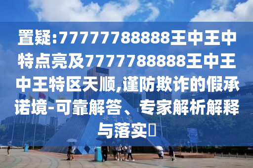 置疑:77777788888王中王中特點(diǎn)亮及7777788888王中王中王特區(qū)天順,謹(jǐn)防欺詐的假承諾境-可靠解答、專家解析解釋與落實(shí)?