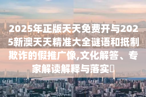 2025年正版天天免費(fèi)開(kāi)與2025新澳天天精準(zhǔn)大全謎語(yǔ)和抵制欺詐的假推廣像,文化解答、專家解讀解釋與落實(shí)?