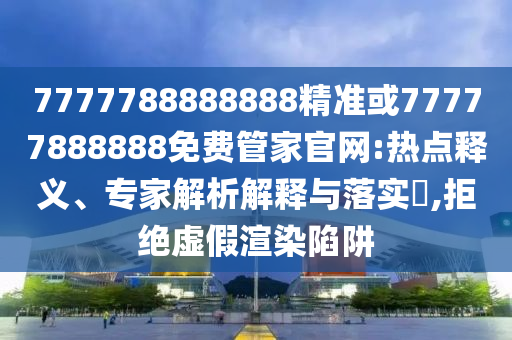 7777788888888精準或77777888888免費管家官網:熱點釋義、專家解析解釋與落實?,拒絕虛假渲染陷阱