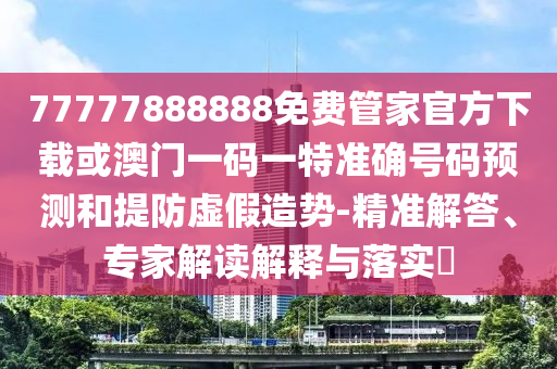 77777888888免費管家官方下載或澳門一碼一特準確號碼預(yù)測和提防虛假造勢-精準解答、專家解讀解釋與落實?