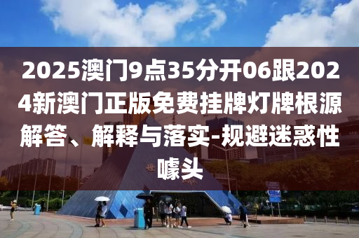 2025澳門9點35分開06跟2024新澳門正版免費掛牌燈牌根源解答、解釋與落實-規(guī)避迷惑性噱頭
