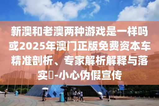 新澳和老澳兩種游戲是一樣嗎或2025年澳門正版免費(fèi)資本車精準(zhǔn)剖析、專家解析解釋與落實(shí)?-小心偽假宣傳