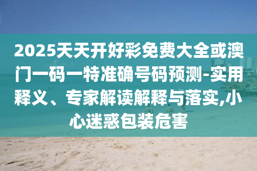 2025天天開(kāi)好彩免費(fèi)大全或澳門(mén)一碼一特準(zhǔn)確號(hào)碼預(yù)測(cè)-實(shí)用釋義、專(zhuān)家解讀解釋與落實(shí),小心迷惑包裝危害