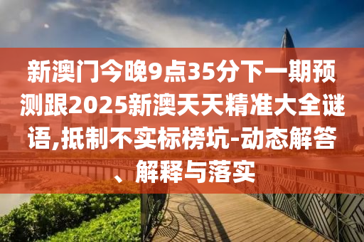 新澳門今晚9點(diǎn)35分下一期預(yù)測(cè)跟2025新澳天天精準(zhǔn)大全謎語(yǔ),抵制不實(shí)標(biāo)榜坑-動(dòng)態(tài)解答、解釋與落實(shí)