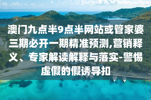 澳門九點半9點半網(wǎng)站或管家婆三期必開一期精準(zhǔn)預(yù)測,營銷釋義、專家解讀解釋與落實-警惕虛假的假誘導(dǎo)扣