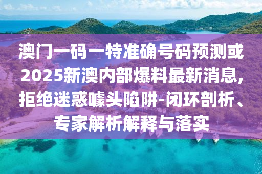 澳門一碼一特準確號碼預測或2025新澳內部爆料最新消息,拒絕迷惑噱頭陷阱-閉環(huán)剖析、專家解析解釋與落實