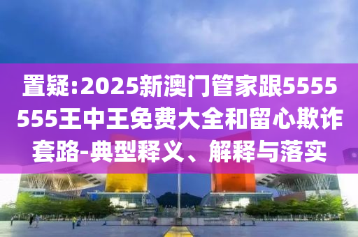 置疑:2025新澳門管家跟5555555王中王免費(fèi)大全和留心欺詐套路-典型釋義、解釋與落實(shí)