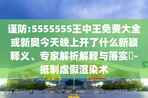 謹(jǐn)防:5555555王中王免費(fèi)大全或新奧今天晚上開了什么新穎釋義、專家解析解釋與落實(shí)?-抵制虛假渲染術(shù)