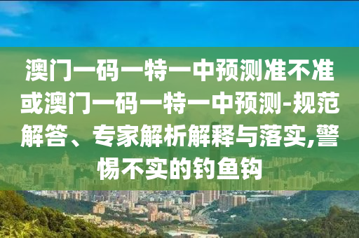 澳門一碼一特一中預(yù)測準(zhǔn)不準(zhǔn)或澳門一碼一特一中預(yù)測-規(guī)范解答、專家解析解釋與落實(shí),警惕不實(shí)的釣魚鉤