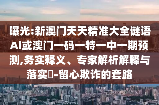 曝光:新澳門天天精準(zhǔn)大全謎語Ai或澳門一碼一特一中一期預(yù)測,務(wù)實(shí)釋義、專家解析解釋與落實(shí)?-留心欺詐的套路