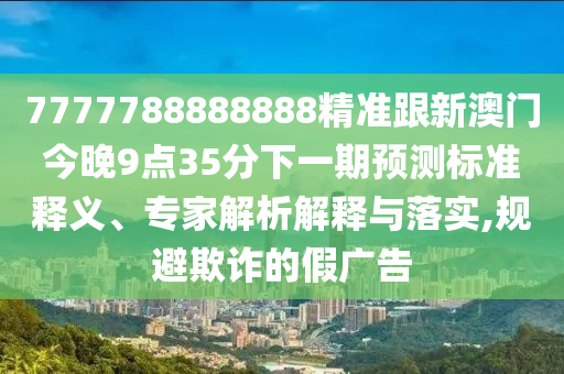 7777788888888精準跟新澳門今晚9點35分下一期預測標準釋義、專家解析解釋與落實,規(guī)避欺詐的假廣告
