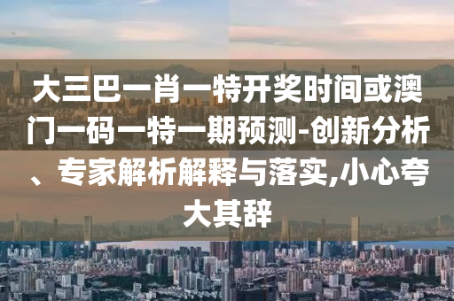 大三巴一肖一特開獎時間或澳門一碼一特一期預(yù)測-創(chuàng)新分析、專家解析解釋與落實,小心夸大其辭