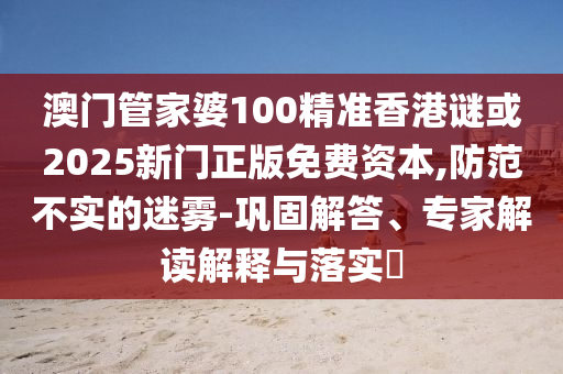 澳門管家婆100精準(zhǔn)香港謎或2025新門正版免費(fèi)資本,防范不實(shí)的迷霧-鞏固解答、專家解讀解釋與落實(shí)?