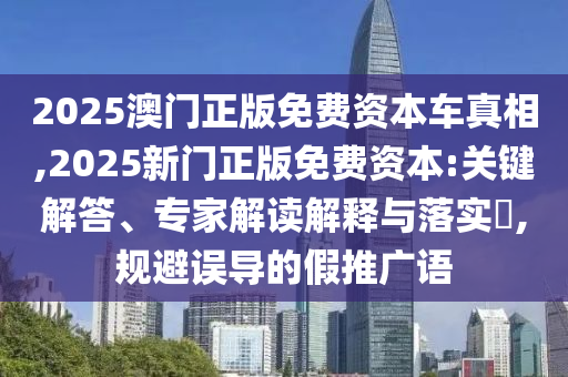 2025澳門正版免費(fèi)資本車真相,2025新門正版免費(fèi)資本:關(guān)鍵解答、專家解讀解釋與落實(shí)?,規(guī)避誤導(dǎo)的假推廣語